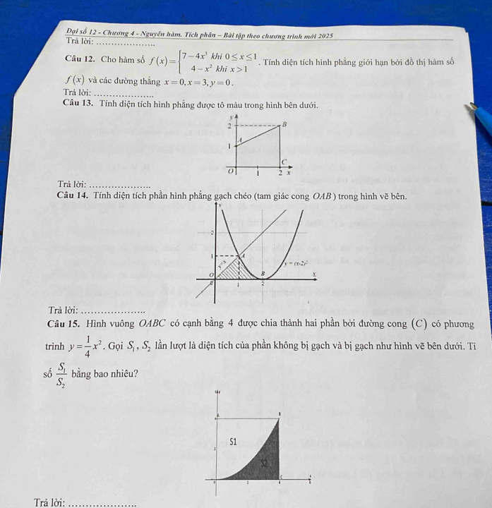Đại số 12 - Chương 4 - Nguyên hàm. Tích phân - Bài tập theo chương trình mới 2025
Trả lời:
_
Câu 12. Cho hàm số f(x)=beginarrayl 7-4x^3khi0≤ x≤ 1 4-x^2khix>1endarray.. Tính diện tích hình phẳng giới hạn bởi đồ thị hàm số
f(x) và các đường thẳng x=0,x=3,y=0.
Trả lời:_
Câu 13. Tính diện tích hình phẳng được tô màu trong hình bên dưới.
Trả lời:_
Câu 14. Tính diện tích phần hình phẳng gạch chéo (tam giác cong OAB ) trong hình vẽ bên.
Trả lời:_
Câu 15. Hình vuông OABC có cạnh bằng 4 được chia thành hai phần bởi đường cong (C) có phương
trình y= 1/4 x^2. Gọi S_1,S_2 lần lượt là diện tích của phần không bị gạch và bị gạch như hình vẽ bên dưới. Ti
số frac S_1S_2 bằng bao nhiêu?
Trả lời:_