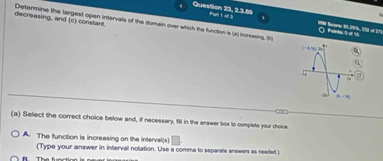 Question 23, 2.3.89 Part 1 of 3
H
decreasing, and (c) constant.
Determine the largest open intervals of the domain over which the function is (a) increasing. (b)
WW Score: 85.29%, 232 of 272 Points: 0 of 10
(a) Select the correct choice below and, if necessary, fill in the answer box to complete your choice.
A. The function is increasing on the interval(s) □ .
(Type your answer in interval notation. Use a comma to separate answers as needed.)
T