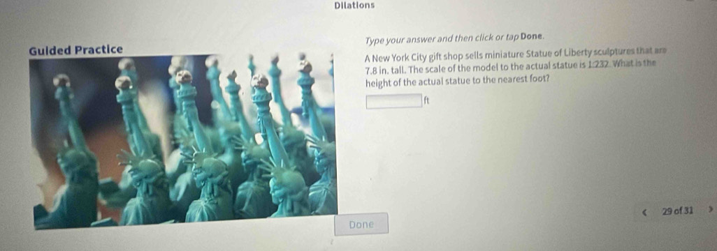 Dilations 
Type your answer and then click or tap Done. 
A New York City gift shop sells miniature Statue of Liberty sculptures that are
7.8 in, tall. The scale of the model to the actual statue is 1.232. What is the 
height of the actual statue to the nearest foot?
ft
29 of 31 
ne