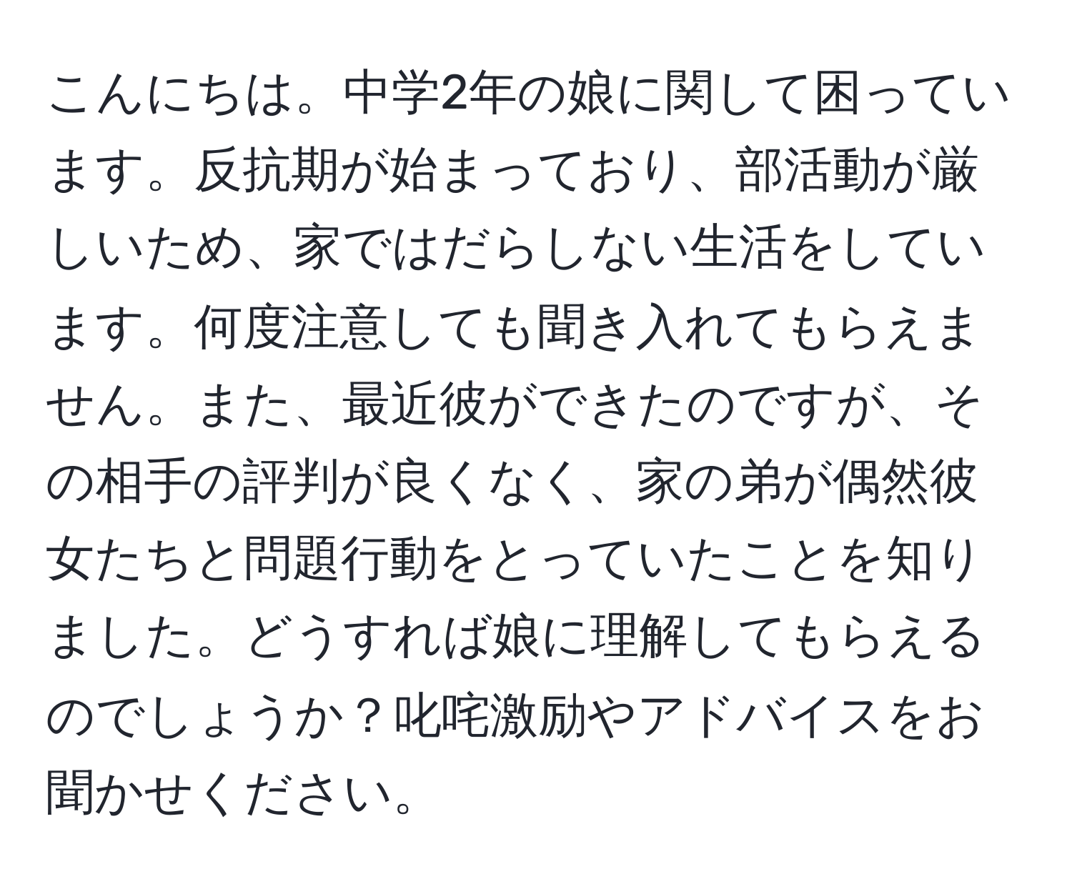 こんにちは。中学2年の娘に関して困っています。反抗期が始まっており、部活動が厳しいため、家ではだらしない生活をしています。何度注意しても聞き入れてもらえません。また、最近彼ができたのですが、その相手の評判が良くなく、家の弟が偶然彼女たちと問題行動をとっていたことを知りました。どうすれば娘に理解してもらえるのでしょうか？叱咤激励やアドバイスをお聞かせください。