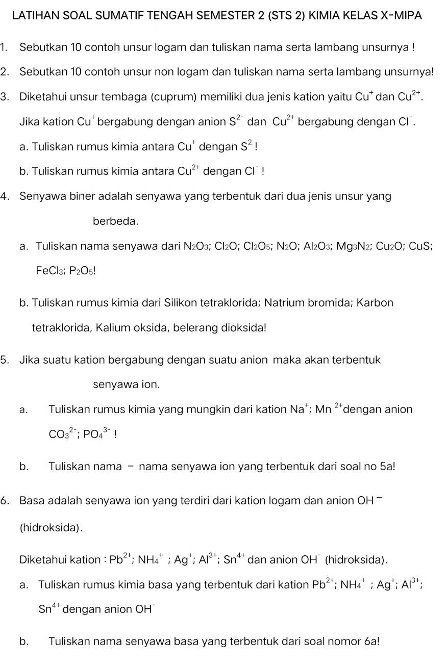 LATIHAN SOAL SUMATIF TENGAH SEMESTER 2 (STS 2) KIMIA KELAS X-MIPA
1. Sebutkan 10 contoh unsur logam dan tuliskan nama serta lambang unsurnya !
2. Sebutkan 10 contoh unsur non logam dan tuliskan nama serta lambang unsurnya!
3. Diketahui unsur tembaga (cuprum) memiliki dua jenis kation yaitu Cu^+ dan Cu^(2+).
Jika kation Cu^+ bergabung dengan anion S^(2-) dan Cu^(2+) bergabung dengan CI .
a. Tuliskan rumus kimia antara Cu^+ dengan S^2!
b. Tuliskan rumus kimia antara Cu^(2+) dengan CI !
4. Senyawa biner adalah senyawa yang terbentuk dari dua jenis unsur yang
berbeda.
a. Tuliskan nama senyawa dari N_2O_3 C| 2O; Cl₂O5; N_2O;Al_2O_3 3; Mg₃N₂; Cu₂O; CuS;
FeCl₃; P_2O_5!
b. Tuliskan rumus kimia dari Silikon tetraklorida; Natrium bromida; Karbon
tetraklorida, Kalium oksida, belerang dioksida!
5. Jika suatu kation bergabung dengan suatu anion maka akan terbentuk
senyawa ion.
a. Tuliskan rumus kimia yang mungkin dari kation Na*; Mn^(2+) dengan anion
CO_3^((2-);PO_4^(3-)!
b. Tuliskan nama - nama senyawa ion yang terbentuk dari soal no 5a!
6. Basa adalah senyawa ion yang terdiri dari kation logam dan anion OH 
(hidroksida).
Diketahui kation : Pb^2+) :NH_4^(+: Ag^+);Al^(3+);Sn^(4+) dan anion OH¯ (hidroksida).
a. Tuliskan rumus kimia basa yang terbentuk dari kation Pb^(2+) ;NH_4^(+; Ag^+);Al^(3+) :
Sn^(4+) dengan anion OH¯
b. Tuliskan nama senyawa basa yang terbentuk dari soal nomor 6a!