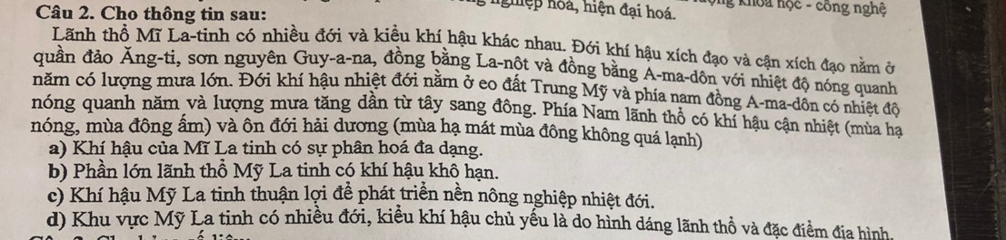 nghiệp hoá, hiện đại hoá. hộng khoa học - công nghệ 
Câu 2. Cho thông tin sau: 
Lãnh thổ Mĩ La-tinh có nhiều đới và kiều khí hậu khác nhau. Đới khí hậu xích đạo và cận xích đạo nằm ở 
quần đảo Ăng-ti, sơn nguyên Guy-a-na, đồng bằng La-nột và đồng bằng A-ma-dôn với nhiệt độ nóng quanh 
năm có lượng mưa lớn. Đới khí hậu nhiệt đới nằm ở eo đất Trung Mỹ và phía nam đồng A-ma-dôn có nhiệt độ 
nóng quanh năm và lượng mưa tăng dần từ tây sang đông. Phía Nam lãnh thổ có khí hậu cận nhiệt (mùa hạ 
nóng, mùa đông ẩm) và ôn đới hải dương (mùa hạ mát mùa đông không quá lạnh) 
a) Khí hậu của Mĩ La tinh có sự phân hoá đa dạng. 
b) Phần lớn lãnh thổ Mỹ La tinh có khí hậu khô hạn. 
c) Khí hậu Mỹ La tinh thuận lợi để phát triển nền nông nghiệp nhiệt đới. 
d) Khu vực Mỹ La tinh có nhiều đới, kiểu khí hậu chủ yếu là do hình dáng lãnh thổ và đặc điểm địa hình,