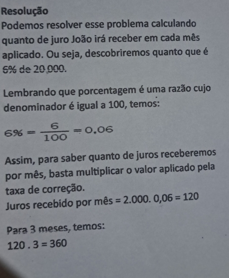 Resolução 
Podemos resolver esse problema calculando 
quanto de juro João irá receber em cada mês 
aplicado. Ou seja, descobriremos quanto que é
6% de 20,000. 
Lembrando que porcentagem é uma razão cujo 
denominador é igual a 100, temos:
6% = 6/100 =0.06
Assim, para saber quanto de juros receberemos 
por mês, basta multiplicar o valor aplicado pela 
taxa de correção. 
Juros recebido por mês =2.000.0,06=120
Para 3 meses, temos:
120.3=360