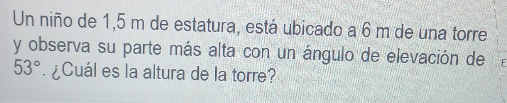 Un niño de 1,5 m de estatura, está ubicado a 6 m de una torre 
y observa su parte más alta con un ángulo de elevación de
53° ¿Cuál es la altura de la torre?