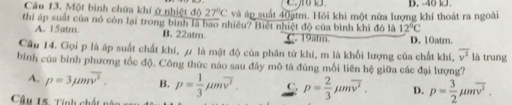 D. -40 kJ.
Câu 13. Một bình chứa khí ở nhiệt độ 27°C và áp suất 40ạtm. Hỏi khi một nửa lượng khí thoát ra ngoài
thì áp suất của nó còn lại trong bình là bao nhiêu? Biết nhiệt độ của bình khi đó là 12°C
A. 15atm. B. 22atm. C. 19atm.
D. 10atm.
Câu 14. Gọi p là áp suất chất khí, / là mật độ của phân tử khí, m là khối lượng của chất khí, overline v^2 là trung
bình của bình phương tốc độ, Công thức nào sau đây mô tả đúng mối liên hệ giữa các đại lượng?
A. p=3mu moverline v^2. B. p= 1/3 mu moverline v^2. C. p= 2/3 mu moverline v^2. D. p= 3/2 mu moverline v^2. 
Câu 15. Tính chất nà