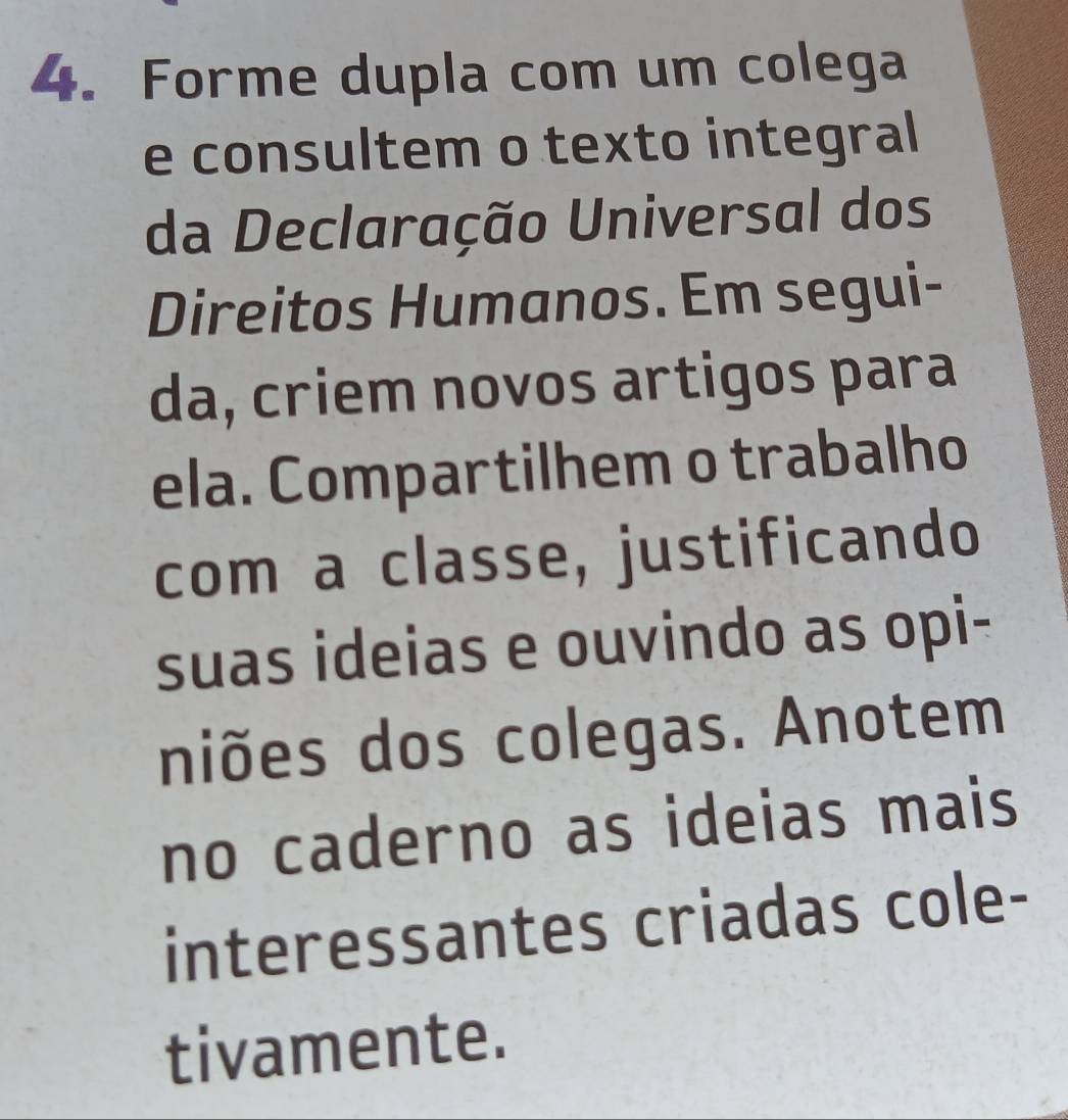 Forme dupla com um colega 
e consultem o texto integral 
da Declaração Universal dos 
Direitos Humanos. Em segui- 
da, criem novos artigos para 
ela. Compartilhem o trabalho 
com a classe, justificando 
suas ideias e ouvindo as opi- 
niões dos colegas. Anotem 
no caderno as ideias mais 
interessantes criadas cole- 
tivamente.