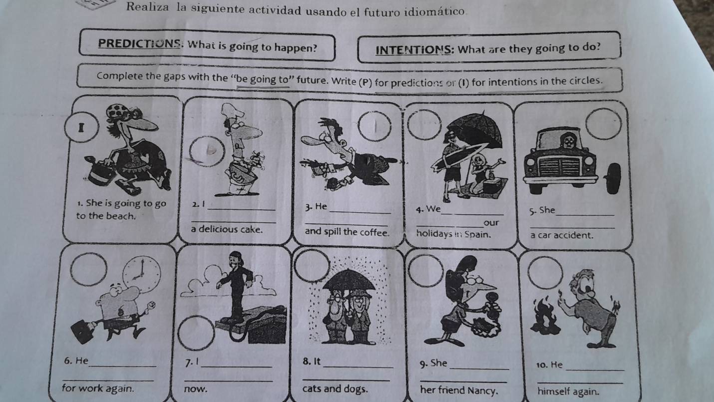 Realiza la siguiente actividad usando el futuro idiomático. 
PREDICTIONS: What is going to happen? 
INTENTIONS: What are they going to do? 
Complete the gaps with the “be going to” future. Write (P) for predictions or (I) for intentions in the circles. 
for work again. now. cats and dogs. her friend Nancy. himself again.