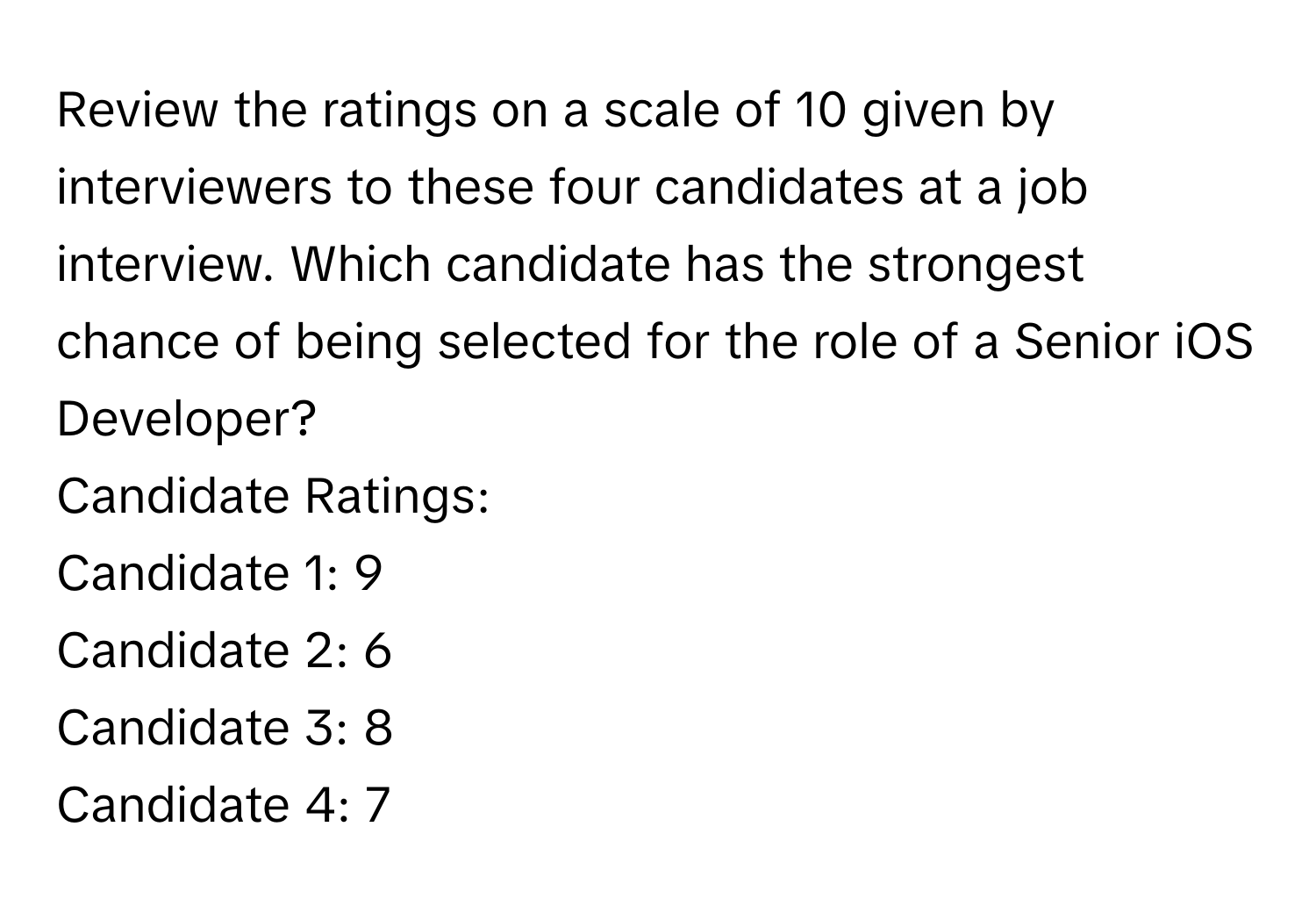 Review the ratings on a scale of 10 given by interviewers to these four candidates at a job interview. Which candidate has the strongest chance of being selected for the role of a Senior iOS Developer?

Candidate Ratings:
Candidate 1: 9
Candidate 2: 6
Candidate 3: 8
Candidate 4: 7