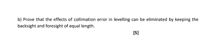 Prove that the effects of collimation error in levelling can be eliminated by keeping the 
backsight and foresight of equal length. 
[5]