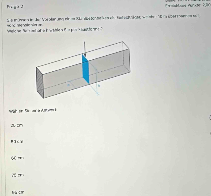 bisner 
Frage 2 Erreichbare Punkte: 2,00
Sie müssen in der Vorplanung einen Stahlbetonbalken als Einfeldträger, welcher 10 m überspannen soll,
vordimensionieren.
Welche Balkenhöhe h wählen Sie per Faustformel?
Wählen Sie eine Antwort:
25 cm
50 cm
60 cm
75 cm
95 cm