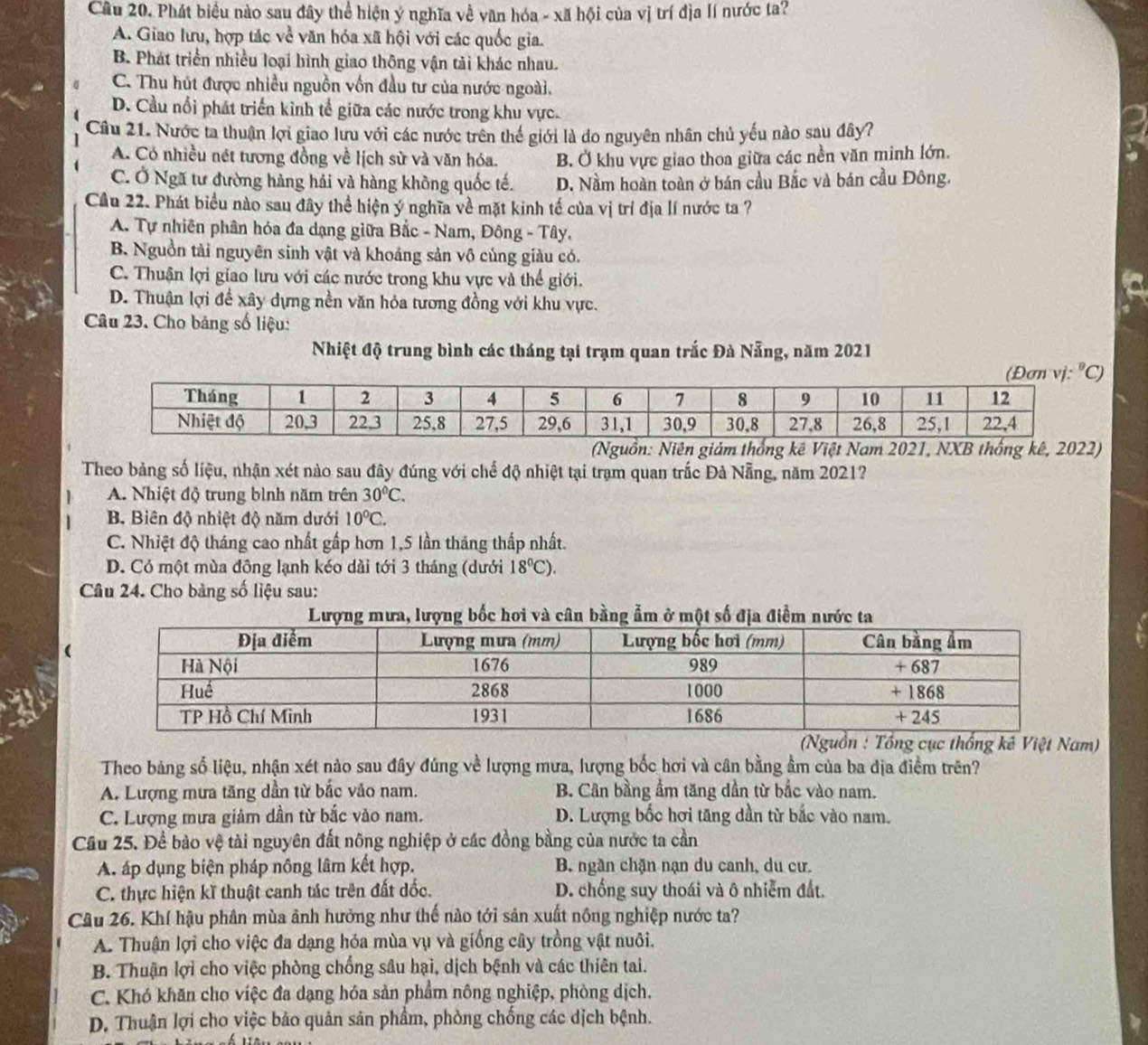 Phát biểu nào sau đây thể hiện ý nghĩa về văn hóa - xã hội của vị trí địa lí nước ta?
A. Giao lưu, hợp tác về văn hóa xã hội với các quốc gia.
B. Phát triển nhiều loại hình giao thông vận tải khác nhau.
C. Thu hút được nhiều nguồn vốn đầu tư của nước ngoài.
D. Cầu nổi phát triển kinh tế giữa các nước trong khu vực.
Câu 21. Nước ta thuận lợi giao lưu với các nước trên thế giới là do nguyên nhân chủ yếu nào sau đây?
A. Có nhiều nét tương đồng về lịch sử và văn hóa. B. Ở khu vực giao thoa giữa các nền văn minh lớn.
C. Ở Ngã tư đường hàng hải và hàng không quốc tế. D. Nầm hoàn toàn ở bán cầu Bắc và bán cầu Đông.
Cầu 22. Phát biểu nào sau đây thể hiện ý nghĩa về mặt kinh tế của vị trí địa lí nước ta ?
A. Tự nhiên phân hóa đa dạng giữa Bắc - Nam, Đông - Tây,
B. Nguồn tải nguyên sinh vật và khoảng sản vô cùng giàu có.
C. Thuận lợi giao lưu với các nước trong khu vực và thể giới.
D. Thuận lợi để xây dựng nền văn hỏa tương đồng với khu vực.
Câu 23. Cho bảng số liệu:
Nhiệt độ trung bình các tháng tại trạm quan trắc Đà Nẵng, năm 2021
ồn: Niêgiảm thốnViệt Nam 2021, NXB thống kê, 2022)
Theo bảng số liệu, nhận xét nào sau đây đúng với chế độ nhiệt tại trạm quan trắc Đả Nẵng, năm 2021?
A. Nhiệt độ trung bình năm trên 30°C.
B. Biên độ nhiệt độ năm dưới 10°C.
C. Nhiệt độ tháng cao nhất gấp hơn 1,5 lần tháng thấp nhất.
D. Có một mùa đông lạnh kéo dài tới 3 tháng (dưới 18^0C).
Câu 24. Cho bảng số liệu sau:
(
(Nguồn : Tổng cục thống kế Việt Nam)
Theo bảng số liệu, nhận xét nào sau đây đúng về lượng mưa, lượng bốc hơi và cân bằng ẩm của ba dịa điểm trên?
A. Lượng mưa tăng dần từ bắc vào nam. B. Cân bằng ẩm tăng dần từ bắc vào nam.
C. Lượng mưa giảm dần từ bắc vào nam. D. Lượng bốc hơi tăng dần từ bắc vào nam.
Cầu 25. Để bào vệ tài nguyên đất nông nghiệp ở các đồng bằng của nước ta cần
A. áp dụng biện pháp nông lâm kết hợp. B. ngần chặn nạn du canh, du cư.
C. thực hiện kĩ thuật canh tác trên đất dốc. D. chống suy thoái và ô nhiễm đất.
Câu 26. Khí hậu phân mùa ảnh hưởng như thế nào tới sản xuất nông nghiệp nước ta?
A. Thuận lợi cho việc đa dạng hóa mùa vụ và giống cây trồng vật nuôi.
B. Thuận lợi cho việc phòng chống sâu hại, dịch bệnh và các thiên tai.
C. Khó khăn cho việc đa dạng hóa sản phẩm nông nghiệp, phòng dịch.
D. Thuận lợi cho việc bảo quản sản phẩm, phòng chống các dịch bệnh.