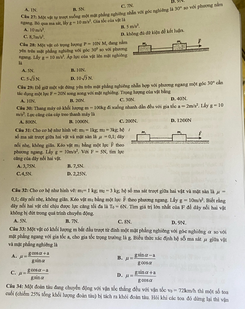 A. 1N. B. 5N. C. 7N.
Câu 27:MQ vật tự trượt xuống một mặt phẳng nghiêng nhẫn với góc nghiêng là 30° so với phương nằm
ngang. Bỏ qua ma sát, lấy g=10m/s^2 Gia tốc của vật là
B. 5m/s^2.
A. 10m/s^2.
D. không đủ dữ kiện để kết luận.
C. 8,7m/s^2.
Câu 28: Một vật có trọng lượng P=10NM I, đang nằ
yên trên mặt phẳng nghiêng với góc 30° so với phươn
ngang. Lấy g=10m/s^2 Áp lực của vật lên mặt nghiêng
là
A. 5N. B. 10N.
C. 5sqrt(3)N. D. 10sqrt(3)N.
Câu 29: Để giữ một vật đứng yên trên mặt phẳng nghiêng nhẫn hợp với phương ngang một góc 30° cần
tác dụng một lực F=20N song song với mặt nghiêng. Trọng lượng của vật bằng
A. 10N. B. 20N. C. 30N. D. 40N.
Câu 30: Thang máy có khối lượng m=100kg đi xuống nhanh dần đều với gia tốc a=2m/s^2. Lấy g=10
m/s^2 *. Lực căng của cáp treo thanh máy là
A. 800N. B. 1000N. C. 200N. D. 1200N
Câu 31: Cho cơ hệ như hình vẽ: m_1=1kg;m_2=3kg;h?
số ma sát trượt giữa hai vật và mặt sàn là mu =0,1; dâ
nối nhẹ, không giãn. Kéo vật mị bằng một lực overline F the
phương ngang. Lấy g=10m/s^2. Với F=5N , tìm lực
căng của dây nối hai vật.
A. 3,75N. B. 7,5N.
C.4,5N. D. 2,25N.
Câu 32: Cho cơ hệ như hình vẽ: m_1=1kg;m_2=3kg; :  hệ số ma sát trượt giữa hai vật và mặt sàn là mu =
0,1; dây nối nhẹ, không giãn. Kéo vật mị bằng một lực vector D theo phương ngang. Lấy g=10m/s^2. Biết rằng
dây nối hai vật chỉ chịu được lực căng tối đa là T_0=6N T. Tìm giá trị lớn nhất của F để dây nối hai vật
không bị đứt trong quá trình chuyền động.
A. 5N. B. 7N. C. 8N. D. 9N.
Câu 33: Một vật có khối lượng m bắt đầu trượt từ đinh một mặt phẳng nghiêng với góc nghiêng α so với
mặt phẳng ngang với gia tốc a, cho gia tốc trọng trường là g. Biểu thức xác định hệ số ma sát μ giữa vật
và mặt phẳng nghiêng là
A. mu = (gcos alpha +a)/gsin alpha   mu = (gsin alpha -a)/gcos alpha  
B.
C. mu = (gcos alpha -a)/gsin alpha  
D. mu = (gsin alpha +a)/gcos alpha  
Câu 34: Một đoàn tàu đang chuyển động với vận tốc thẳng đều với vận tốc v_0=72km/h thì một số toa
cuối (chiếm 25% tổng khối lượng đoàn tàu) bị tách ra khỏi đoàn tàu. Hỏi khi các toa đó dừng lại thì vận