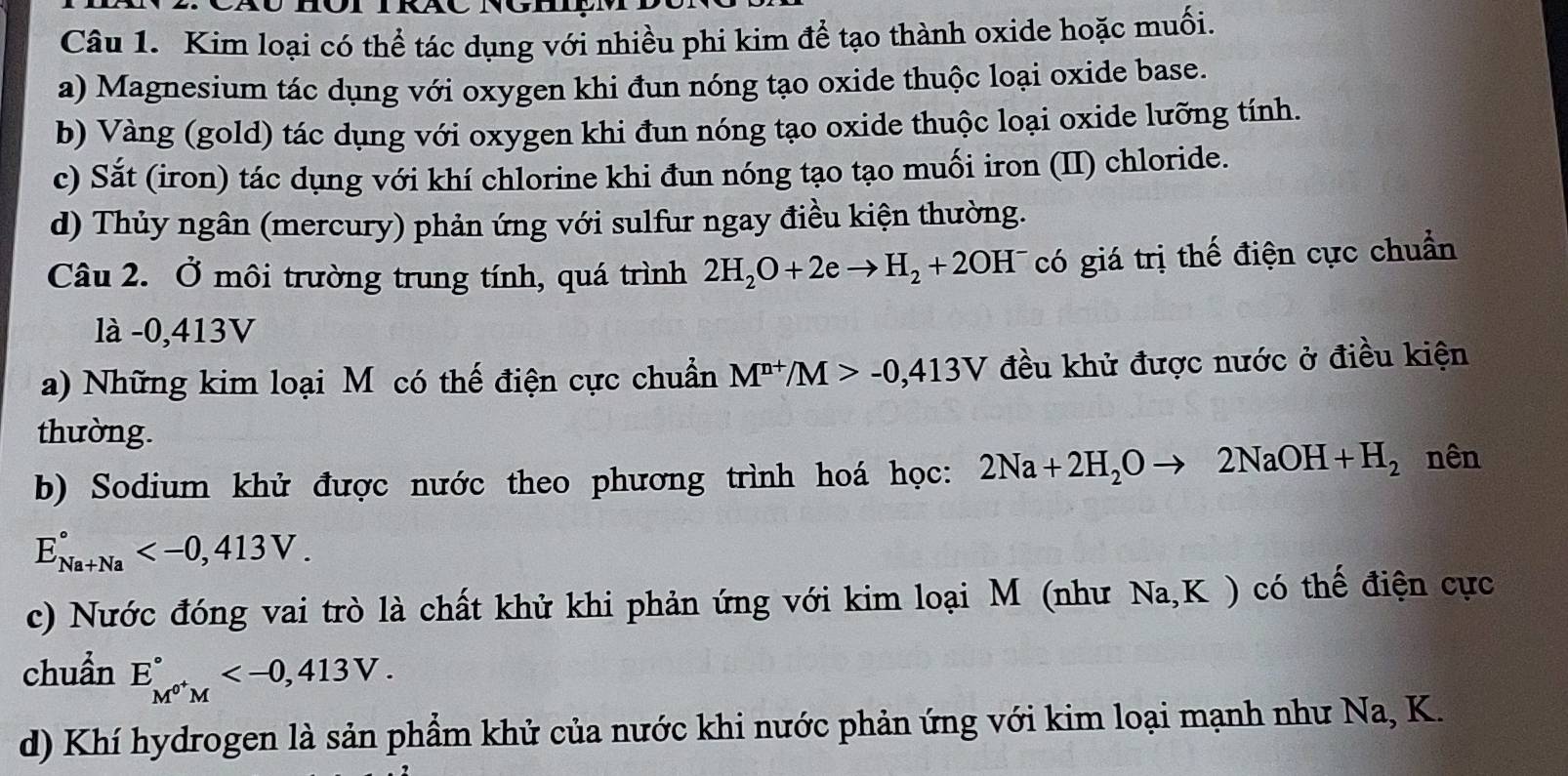 Kim loại có thể tác dụng với nhiều phi kim để tạo thành oxide hoặc muối.
a) Magnesium tác dụng với oxygen khi đun nóng tạo oxide thuộc loại oxide base.
b) Vàng (gold) tác dụng với oxygen khi đun nóng tạo oxide thuộc loại oxide lưỡng tính.
c) Sắt (iron) tác dụng với khí chlorine khi đun nóng tạo tạo muối iron (II) chloride.
d) Thủy ngân (mercury) phản ứng với sulfur ngay điều kiện thường.
Câu 2. Ở môi trường trung tính, quá trình 2H_2O+2eto H_2+2OH^- có giá trị thế điện cực chuẩn
là -0,413V
a) Những kim loại M có thế điện cực chuẩn M^(n+)/M>-0, 413V đều khử được nước ở điều kiện
thường.
b) Sodium khử được nước theo phương trình hoá học: 2Na+2H_2Oto 2NaOH+H_2 nên
E_(Na+Na)° .
c) Nước đóng vai trò là chất khử khi phản ứng với kim loại M (như Na,K ) có thế điện cực
chuẩn E_M^(0+)M^circ  .
d) Khí hydrogen là sản phẩm khử của nước khi nước phản ứng với kim loại mạnh như Na, K.