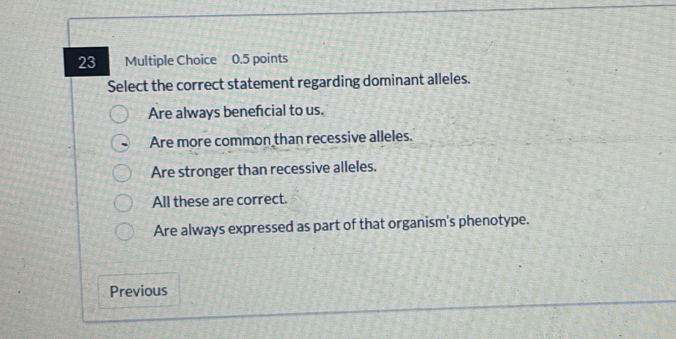 Select the correct statement regarding dominant alleles.
Are always benefcial to us.
Are more common than recessive alleles.
Are stronger than recessive alleles.
All these are correct.
Are always expressed as part of that organism's phenotype.
Previous