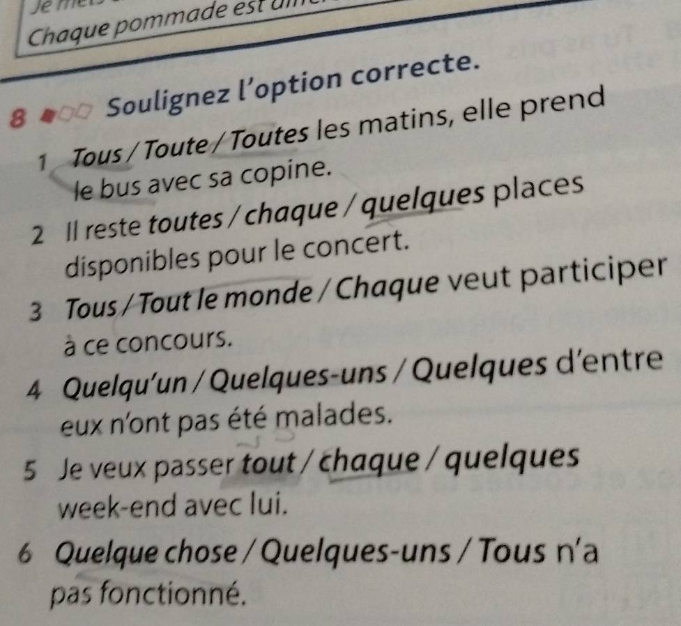 Jem 
Chaque pommade est um 
8 
Soulignez l’option correcte. 
1 Tous / Toute / Toutes les matins, elle prend 
le bus avec sa copine. 
2 1l reste toutes / chaque / quelques places 
disponibles pour le concert. 
3 Tous / Tout le monde / Chaque veut participer 
à ce concours. 
4 Quelqu'un / Quelques-uns / Quelques d'entre 
eux n'ont pas été malades. 
5 Je veux passer tout / chaque / quelques 
week-end avec lui. 
6 Quelque chose / Quelques-uns / Tous n'a 
pas fonctionné.