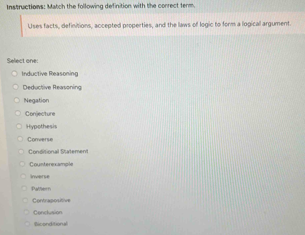 Instructions: Match the following definition with the correct term.
Uses facts, definitions, accepted properties, and the laws of logic to form a logical argument.
Select one:
Inductive Reasoning
Deductive Reasoning
Negation
Conjecture
Hypothesis
Converse
Conditional Statement
Counterexample
Inverse
Pattern
Contrapositive
Conclusion
Biconditional