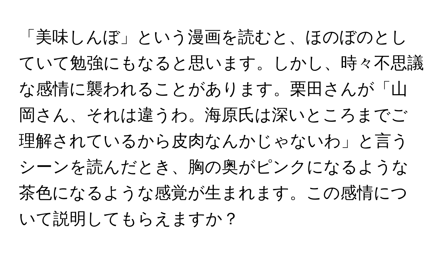 「美味しんぼ」という漫画を読むと、ほのぼのとしていて勉強にもなると思います。しかし、時々不思議な感情に襲われることがあります。栗田さんが「山岡さん、それは違うわ。海原氏は深いところまでご理解されているから皮肉なんかじゃないわ」と言うシーンを読んだとき、胸の奥がピンクになるような茶色になるような感覚が生まれます。この感情について説明してもらえますか？