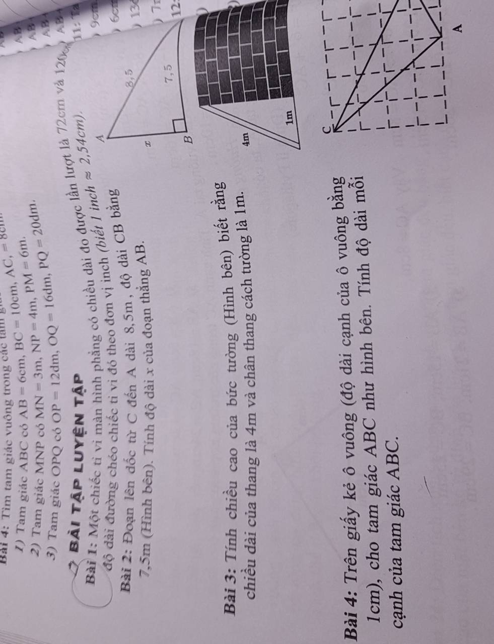 Tìm tam giác vuông trong các tam g AB=6cm, BC=10cm, AC,=8cm
I) Tam giác ABC có 
2) Tam giác MNP có MN=3m, NP=4m, PM=6m.
A B
3) Tam giác OPQ có OP=12dm, OQ=16dm, PQ=20dm.
AB
A B A
11: Ta 
Bài 1: Một chiếc tỉ vi màn hình phẳng có chiều dài đo được lần lượt là 72cm và 120 A B 4
bài tập luyện tập 1inchapprox 2,54cm). 
độ đài đường chéo chiếc ti vi đó theo đơn vị inch (biết 
Bài 2: Đoạn lên đốc từ C đến A dài 8,5m , độ dài CB bằng
7,5m (Hình bên). Tính độ dài x của đoạn thẳng AB. 
12 
Bài 3: Tính chiều cao của bức tường (Hình bên) biết rằng 
chiều dài của thang là 4m và chân thang cách tường là 1m. 
Bài 4: Trên giấy kẻ ô vuông (độ dài cạnh của ô vuông bằng
1cm), cho tam giác ABC như hình bên. Tính độ dài mỗi 
cạnh của tam giác ABC.