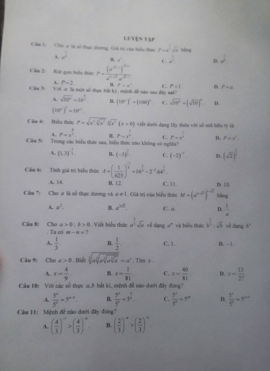 Luyện tập
Câu 1: Cho a là số thực dương. Giá trị của biểu thức P=d^(frac 2)3sqrt(d) bàng
A. a^(frac 1)4.
B. alpha^3
C. a^(frac 2)3 a^(frac 1)4
D.
Cầu 2: Rút gọn biểu thức P=frac (a^(-3.1))^-3.1a^(4-sqrt(3))a^(d^-2).
A. P=2. C. P=1. D. P!= a
B. P=a^2
Câu 3:  Với  là một số thực bắt kỳ, mệnh để nào sau đây sai?
A. sqrt(10^a)=10^(frac 4)2. B. (10°)^2=(100)^circ . C. sqrt(10^p)=(sqrt(10))^a D.
(10^a)^2=10^(a^2).
Câu 4: Biểu thức P=sqrt(x^7· sqrt [3]x^2)· sqrt[6](x^5)(x>0) viết dưới dạng lũy thừa với số mũ hữu tỷ là
A. P=x^(frac 8)3. P=x^(frac 5)6. C. P=x^(frac 1)3. D. P=x^3.
B.
Câu 5: Trong các biểu thức sau, biểu thức nào không có nghĩa?
A. (1,3)^- 3/4 . (-3)^ 2/3 . C. (-2)^-3. D. (sqrt(2))^ 2/3 .
B.
Câu 6: Tính giá trị biểu thức A=( 1/625 )^ (-3)/4 +16^(frac 3)4-2^(-2).64^(frac 1)3.
A. 14. B. 12. C. 11. D. 10.
Câu 7: Cho a là số thực dương và a!= 1. Giá trị của biểu thức M=(a^(1+sqrt(2)))^1-sqrt(2) bāng
A. a^2. B. a^(2sqrt(2)). C. a. D.  1/a .
Câu 8: Cho a>0;b>0. Viết biểu thức a^(frac 2)3sqrt(a) về đạng #''' và biểu thức b^(frac 2)3:sqrt(b) về dạng b^n. Ta có m-n= ?
B.
A.  1/3 .  1/2 . C. 1. D. -1.
Câu 9: Cho a>0. Biết sqrt[3](asqrt [3]asqrt [3]asqrt [3]a)=a^n. Tim x .
A. x= 4/9 . x= 1/81 . C. x= 40/81 . D. x= 13/27 .
B.
Câu 10: Với các số thực a,b bất ki, mệnh đề nào dưới đây đúng?
A.  5^a/5^4 =5^(a-b). B.  5^a/5^b =5^(frac a)b. C.  5^a/5^b =5^(ab) D.  5^a/5^b =5^(a+3).
Câu 11: Mệnh đề nào dưới đây đúng?
A. ( 4/3 )^-7>( 4/3 )^-6. B. ( 2/3 )^-6>( 2/3 )^-5.