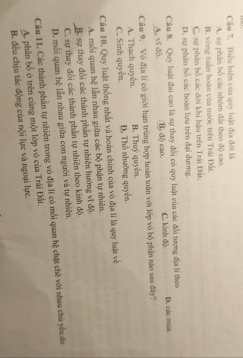 Biểu hiện của quy luật địa đới là
A. sự phân bố các nhóm đất theo độ cao.
B. vòng tuần hoàn của nước trên Trái Đất.
C. sự phân bố các đới khí hậu trên Trái Đất.
D. sự phân bố các hoàn lưu trên đại dương.
Câu 8. Quy luật đai cao là sự thay đổi có quy luật của các đối tượng địa lí theo
A. vĩ độ. B độ cao. C. kinh độ. D. các mùa.
Câu 9. Vỏ địa lí có giới hạn trùng hợp hoàn toàn với lớp vỏ bộ phận nào sau đây?
A. Thạch quyển. B. Thuỷ quyển.
C. Sinh quyển. D. Thổ nhưỡng quyển.
Câu 10. Quy luật thống nhất và hoàn chinh của vỏ địa lí là quy luật về
A. mối quan hệ lẫn nhau giữa các bộ phận tự nhiên.
B. sự thay đổi các thành phần tự nhiên hướng vĩ độ.
C. sự thay đổi các thành phần tự nhiên theo kinh độ.
D. mối quan hệ lẫn nhau giữa con người và tự nhiên.
Câu 11. Các thành phần tự nhiên trong vỏ địa lí có mối quan hệ chặt chẽ với nhau chủ yểu do
A. phân bố ở trên cùng một lớp vỏ của Trái Đất.
B. đều chịu tác động của nội lực và ngoại lực.