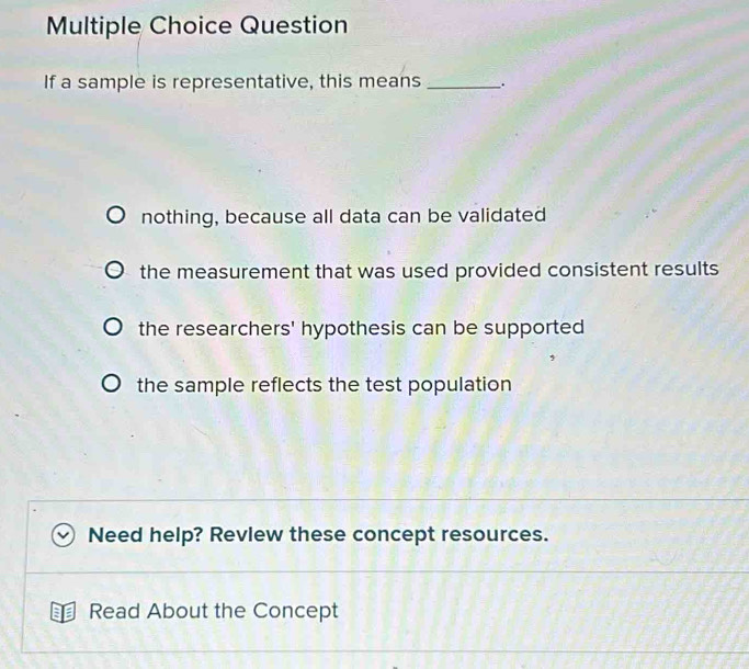 Question
If a sample is representative, this means __.
nothing, because all data can be validated
the measurement that was used provided consistent results
the researchers' hypothesis can be supported
the sample reflects the test population
Need help? Revlew these concept resources.
Read About the Concept