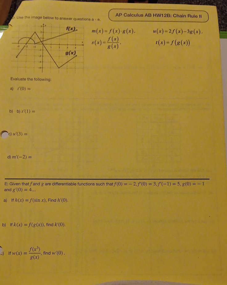 AP Calculus AB HW12B: Chain Rule II
: Use the image below to answer questions a-o.
m(x)=f(x)· g(x), u(x)=2f(x)-3g(x),
s(x)= f(x)/g(x) ,
t(x)=f(g(x))
Evaluate the following:
a) r'(0)=
b) b) s'(1)=
c) u'(3)=
d) m'(-2)=
E: Given that fand g are differentiable functions such that f(0)=-2,f'(0)=3,f'(-1)=5,g(0)=-1
and g'(0)=4...
a) If h(x)=f(sin x) , Find h'(0).
b) If k(x)=f(g(x)) , find k'(0).
c) lf w(x)= f(x^3)/g(x)  , find w'(0).