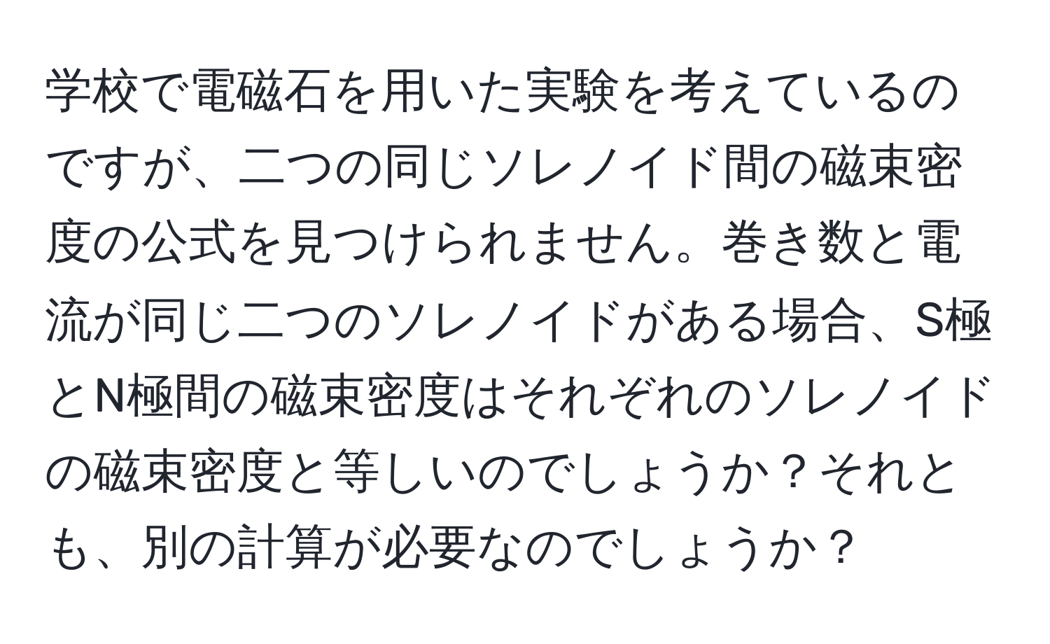 学校で電磁石を用いた実験を考えているのですが、二つの同じソレノイド間の磁束密度の公式を見つけられません。巻き数と電流が同じ二つのソレノイドがある場合、S極とN極間の磁束密度はそれぞれのソレノイドの磁束密度と等しいのでしょうか？それとも、別の計算が必要なのでしょうか？