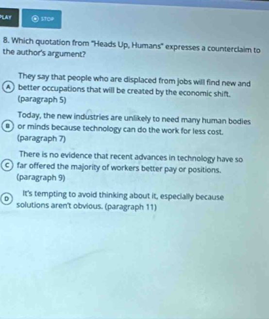 PLAY STOP
8. Which quotation from 'Heads Up, Humans' expresses a counterclaim to
the author's argument?
They say that people who are displaced from jobs will find new and
A) better occupations that will be created by the economic shift.
(paragraph 5)
Today, the new industries are unlikely to need many human bodies
B) or minds because technology can do the work for less cost.
(paragraph 7)
There is no evidence that recent advances in technology have so
c) far offered the majority of workers better pay or positions.
(paragraph 9)
It’s tempting to avoid thinking about it, especially because
D
solutions aren't obvious. (paragraph 11)