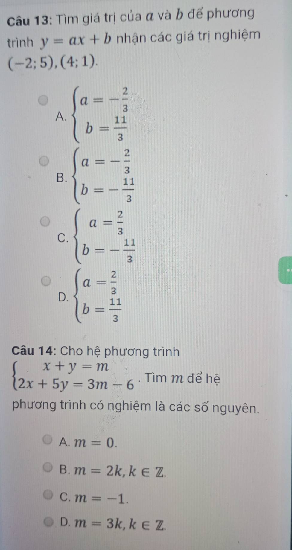 Tìm giá trị của α và b để phương
trình y=ax+b nhận các giá trị nghiệm
(-2;5),(4;1).
A. beginarrayl a=- 2/3  b= 11/3 endarray.
B. beginarrayl a=- 2/3  b=- 11/3 endarray.
C. beginarrayl a= 2/3  b=- 11/3 endarray.
D. beginarrayl a= 2/3  b= 11/3 endarray.
Câu 14: Cho hệ phương trình
beginarrayl x+y=m 2x+5y=3m-6endarray.. Tìm m để hệ
phương trình có nghiệm là các số nguyên.
A. m=0.
B. m=2k, k∈ Z.
C. m=-1.
D. m=3k, k∈ Z