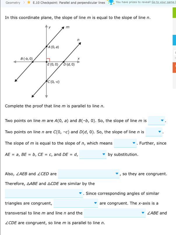 Geometry E.10 Checkpoint: Parallel and perpendicular lines You have prizes to reveal! Go to your game !
In this coordinate plane, the slope of line m is equal to the slope of line n.
Complete the proof that line m is parallel to line n.
Two points on line m are A(0,a) and B(-b,0). So, the slope of line m is
Two points on line n are C(0,-c) and D(d,0). So, the slope of line n is
The slope of m is equal to the slope of n, which means . Further, since
AE=a,BE=b,CE=c , and DE=d, by substitution.
Also, ∠ AEB and ∠ CED are , so they are congruent.
_
Therefore, △ ABE and △ CDE are similar by the
. Since corresponding angles of similar
triangles are congruent, are congruent. The x-axis is a
transversal to line m and line n and the ∠ ABE and
∠ CDE are congruent, so line m is parallel to line n.