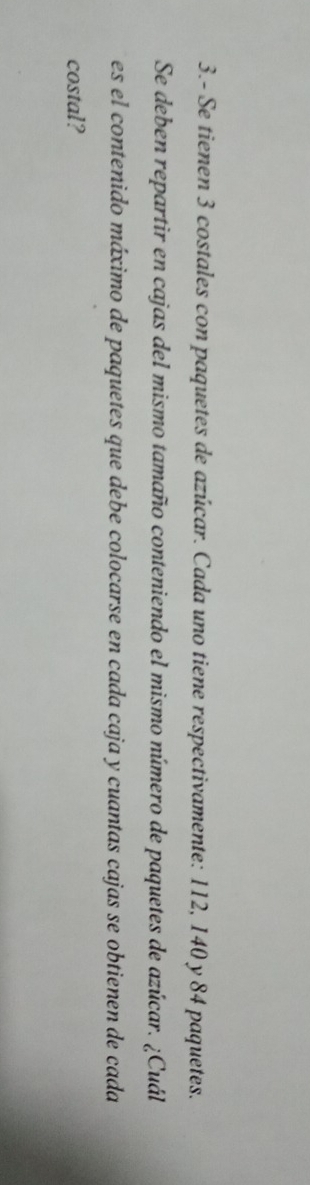 3.- Se tienen 3 costales con paquetes de azúcar. Cada uno tiene respectivamente: 112, 140 y 84 paquetes. 
Se deben repartir en cajas del mismo tamaño conteniendo el mismo número de paquetes de azúcar. ¿Cuál 
es el contenido máximo de paquetes que debe colocarse en cada caja y cuantas cajas se obtienen de cada 
costal?