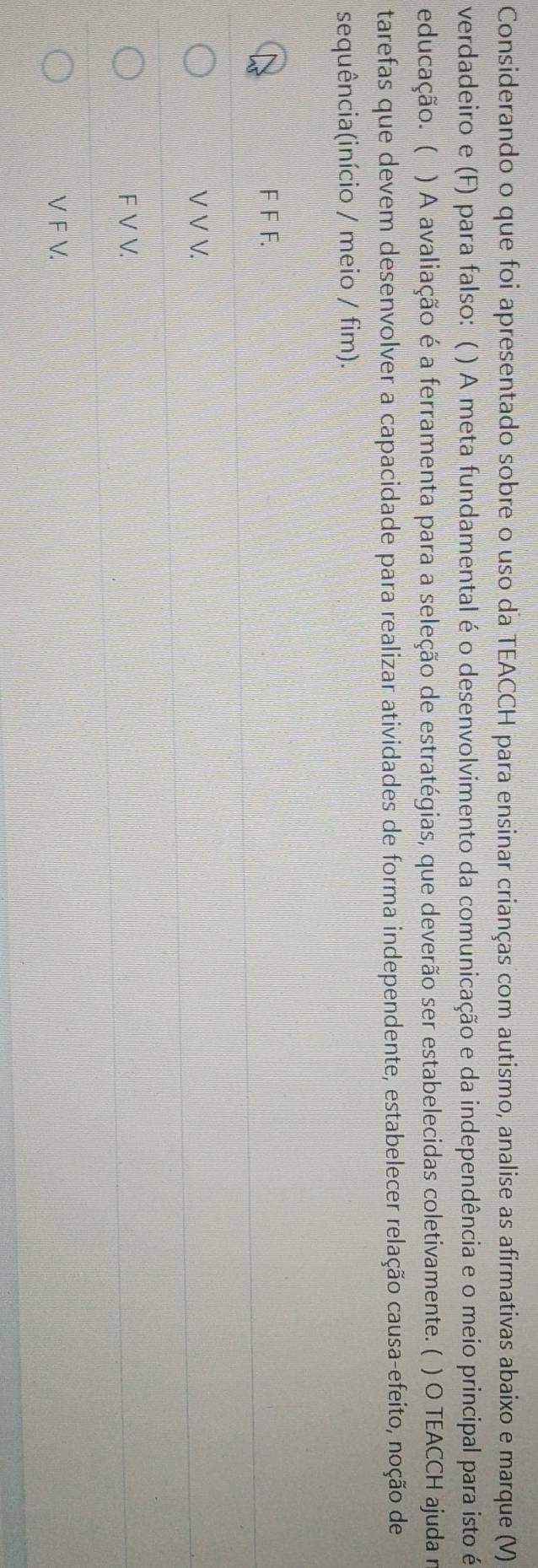 Considerando o que foi apresentado sobre o uso da TEACCH para ensinar crianças com autismo, analise as afirmativas abaixo e marque (V)
verdadeiro e (F) para falso: ( ) A meta fundamental é o desenvolvimento da comunicação e da independência e o meio principal para isto é
educação. ( ) A avaliação é a ferramenta para a seleção de estratégias, que deverão ser estabelecidas coletivamente. ( ) O TEACCH ajuda m
tarefas que devem desenvolver a capacidade para realizar atividades de forma independente, estabelecer relação causa-efeito, noção de
sequência(início / meio / fim).
F F F.
V V V.
F V V.
V F V.