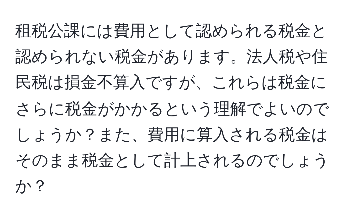 租税公課には費用として認められる税金と認められない税金があります。法人税や住民税は損金不算入ですが、これらは税金にさらに税金がかかるという理解でよいのでしょうか？また、費用に算入される税金はそのまま税金として計上されるのでしょうか？