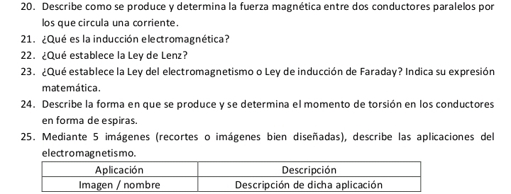 Describe como se produce y determina la fuerza magnética entre dos conductores paralelos por 
los que circula una corriente. 
21. ¿Qué es la inducción electromagnética? 
22. ¿Qué establece la Ley de Lenz? 
23. ¿Qué establece la Ley del electromagnetismo o Ley de inducción de Faraday? Indica su expresión 
matemática. 
24. Describe la forma en que se produce y se determina el momento de torsión en los conductores 
en forma de espiras. 
25. Mediante 5 imágenes (recortes o imágenes bien diseñadas), describe las aplicaciones del 
electromagnetismo.