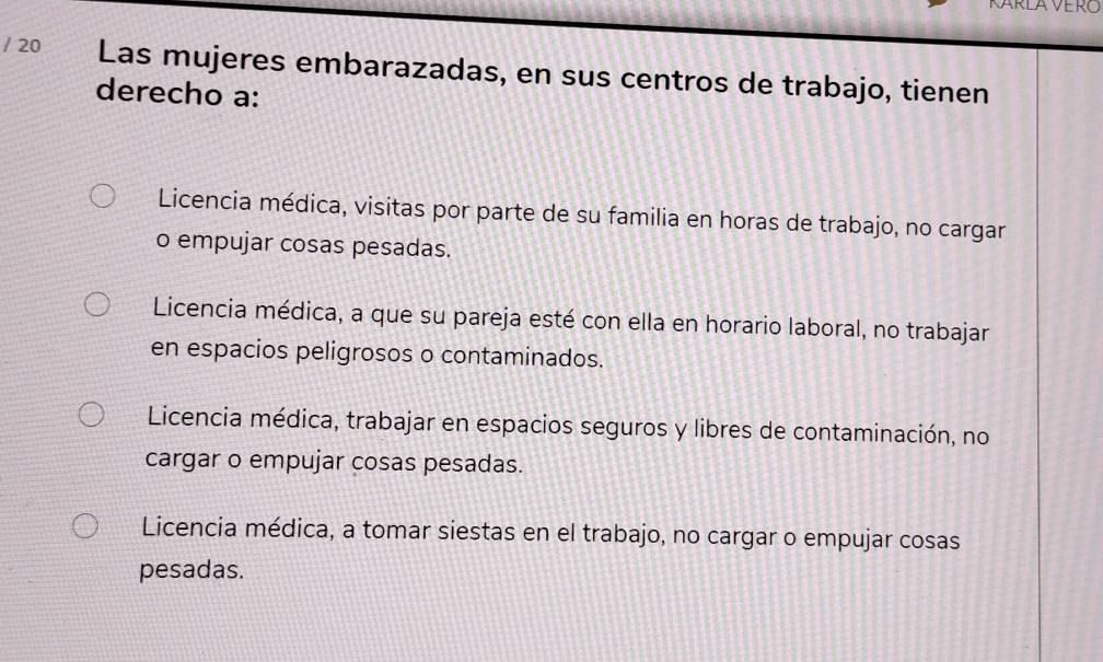 Las mujeres embarazadas, en sus centros de trabajo, tienen
derecho a:
Licencia médica, visitas por parte de su familia en horas de trabajo, no cargar
o empujar cosas pesadas.
Licencia médica, a que su pareja esté con ella en horario laboral, no trabajar
en espacios peligrosos o contaminados.
Licencia médica, trabajar en espacios seguros y libres de contaminación, no
cargar o empujar cosas pesadas.
Licencia médica, a tomar siestas en el trabajo, no cargar o empujar cosas
pesadas.