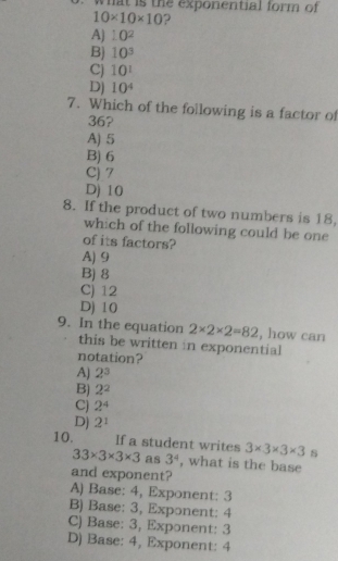 what is the exponential form of
10* 10* 10 2
A) 10^2
B) 10^3
Cj 10^1
D) 10^4
7. Which of the following is a factor of
36?
A) 5
B) 6
C) 7
D) 10
8. If the product of two numbers is 18,
which of the following could be one
of its factors?
A) 9
B) 8
C) 12
D) 10
9. In the equation 2* 2* 2=82 , how can
this be written in exponential
notation?
A) 2^3
B) 2^2
C) 2^4
D) 2^1
10. If a student writes 3* 3* 3* 3 s
33* 3* 3* 3 as 3^4 , what is the base
and exponent?
A) Base: 4, Exponent: 3
B) Base: 3, Exponent: 4
C) Base: 3, Exponent: 3
D) Base: 4, Exponent: 4