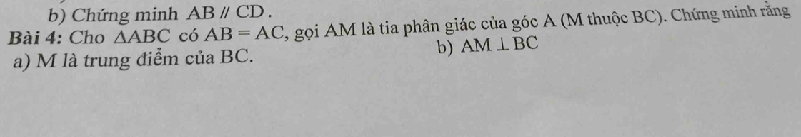 Chứng minh ABparallel CD. 
Bài 4: Cho △ ABC có AB=AC , gọi AM là tia phân giác của góc A (M thuộc BC). Chứng minh rằng 
b) AM⊥ BC
a) M là trung điểm của BC.