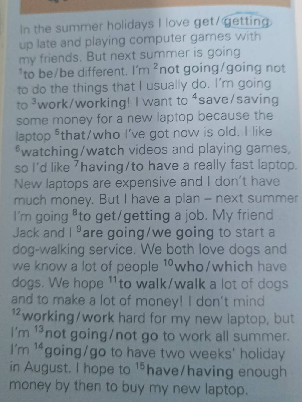 In the summer holidays I love get/getting 
up late and playing computer games with 
my friends. But next summer is going 
¹to be/be different. l'm^2 not going/going not 
to do the things that I usually do. I’m going 
to 3 work/working! I want to ⁴save/saving 
some money for a new laptop because the 
laptop ⁵that/who I've got now is old. I like 
*watching/watch videos and playing games, 
so I'd like ⁷having/to have a really fast laptop. 
New laptops are expensive and I don't have 
much money. But I have a plan - next summer 
I'm going ⁸to get/getting a job. My friend 
Jack and 1^9 are going/we going to start a 
dog-walking service. We both love dogs and 
we know a lot of people 10 who/which have 
dogs. We hope 11to walk/walk a lot of dogs 
and to make a lot of money! I don't mind
12 working/work hard for my new laptop, but 
1' m 13 not going/not go to work all summer. 
1 m 14 going/go to have two weeks’ holiday 
in August. I hope to 15. have/having enough 
money by then to buy my new laptop.