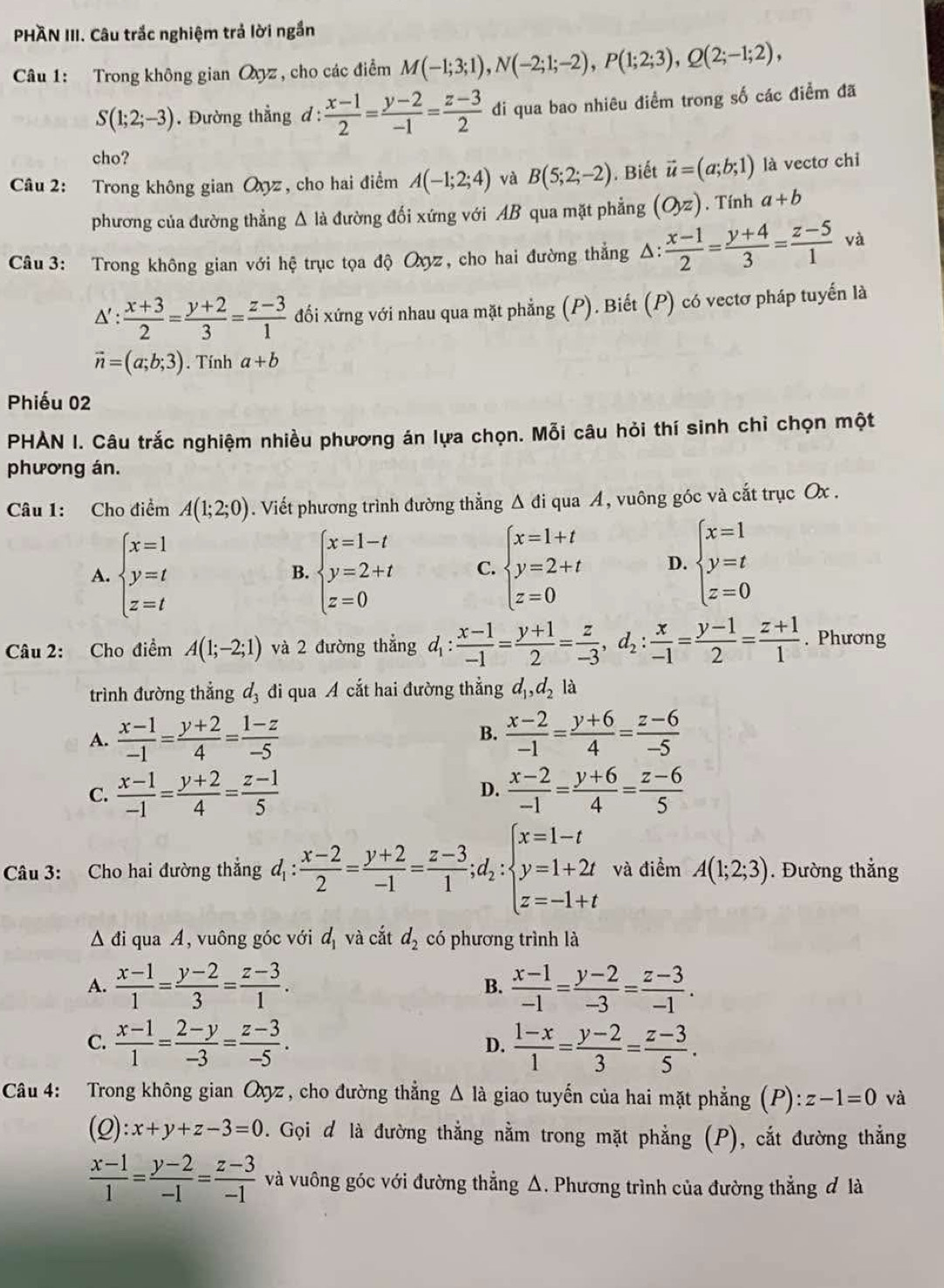 PHAN III. Câu trắc nghiệm trả lời ngắn
Câu 1: Trong không gian Oyz , cho các điểm M(-1;3;1),N(-2;1;-2),P(1;2;3),Q(2;-1;2),
S(1;2;-3). Đường thẳng đ:  (x-1)/2 = (y-2)/-1 = (z-3)/2  đi qua bao nhiêu điểm trong số các điểm đã
cho?
Câu 2: Trong không gian Oyz , cho hai điểm A(-1;2;4) và B(5;2;-2). Biết vector u=(a;b;1) là vectơ chỉ
phương của đường thẳng Δ là đường đối xứng với AB qua mặt phẳng (O_yz) , Tính a+b
Câu 3: Trong không gian với hệ trục tọa độ Oyz, cho hai đường thẳng Δ:  (x-1)/2 = (y+4)/3 = (z-5)/1  và
△ ': (x+3)/2 = (y+2)/3 = (z-3)/1  đối xứng với nhau qua mặt phẳng (P). Biết (P) có vectơ pháp tuyến là
vector n=(a;b;3). Tính a+b
Phiếu 02
PHẢN I. Câu trắc nghiệm nhiều phương án lựa chọn. Mỗi câu hỏi thí sinh chỉ chọn một
phương án.
Câu 1: Cho điểm A(1;2;0). Viết phương trình đường thẳng Δ đi qua A, vuông góc và cắt trục Ox .
A. beginarrayl x=1 y=t z=tendarray. beginarrayl x=1-t y=2+t z=0endarray. C. beginarrayl x=1+t y=2+t z=0endarray. D. beginarrayl x=1 y=t z=0endarray.
B.
Câu 2: Cho điểm A(1;-2;1) và 2 đường thẳng d_1: (x-1)/-1 = (y+1)/2 = z/-3 ,d_2: x/-1 = (y-1)/2 = (z+1)/1 . Phương
trình đường thẳng d_3 đi qua A cắt hai đường thẳng d_1,d_2la
A.  (x-1)/-1 = (y+2)/4 = (1-z)/-5  B.  (x-2)/-1 = (y+6)/4 = (z-6)/-5 
C.  (x-1)/-1 = (y+2)/4 = (z-1)/5   (x-2)/-1 = (y+6)/4 = (z-6)/5 
D.
Câu 3: Cho hai đường thắng d_1: (x-2)/2 = (y+2)/-1 = (z-3)/1 ;d_2:beginarrayl x=1-t y=1+2t z=-1+tendarray. và điểm A(1;2;3). Đường thẳng
Δ đi qua A, vuông góc với d_1 và cắt d_2 có phương trình là
A.  (x-1)/1 = (y-2)/3 = (z-3)/1 .  (x-1)/-1 = (y-2)/-3 = (z-3)/-1 .
B.
C.  (x-1)/1 = (2-y)/-3 = (z-3)/-5 .  (1-x)/1 = (y-2)/3 = (z-3)/5 .
D.
Câu 4: Trong không gian Oyz , cho đường thẳng △ Ia a giao tuyến của hai mặt phẳng (P):z-1=0 và
(Q):x+y+z-3=0. Gọi đ là đường thẳng nằm trong mặt phẳng (P), cắt đường thẳng
 (x-1)/1 = (y-2)/-1 = (z-3)/-1  và vuông góc với đường thẳng Δ. Phương trình của đường thẳng đ là