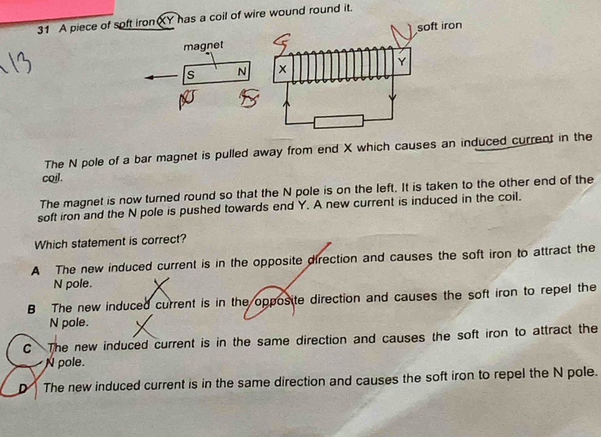 A piece of soft ironXY has a coil of wire wound round it.
magnet
s N 
The N pole of a bar magnet is pulled away from end X which causes an induced current in the
coil.
The magnet is now turned round so that the N pole is on the left. It is taken to the other end of the
soft iron and the N pole is pushed towards end Y. A new current is induced in the coil.
Which statement is correct?
A The new induced current is in the opposite direction and causes the soft iron to attract the
N pole.
B The new induced current is in the opposite direction and causes the soft iron to repel the
N pole.
C The new induced current is in the same direction and causes the soft iron to attract the
N pole.
D The new induced current is in the same direction and causes the soft iron to repel the N pole.