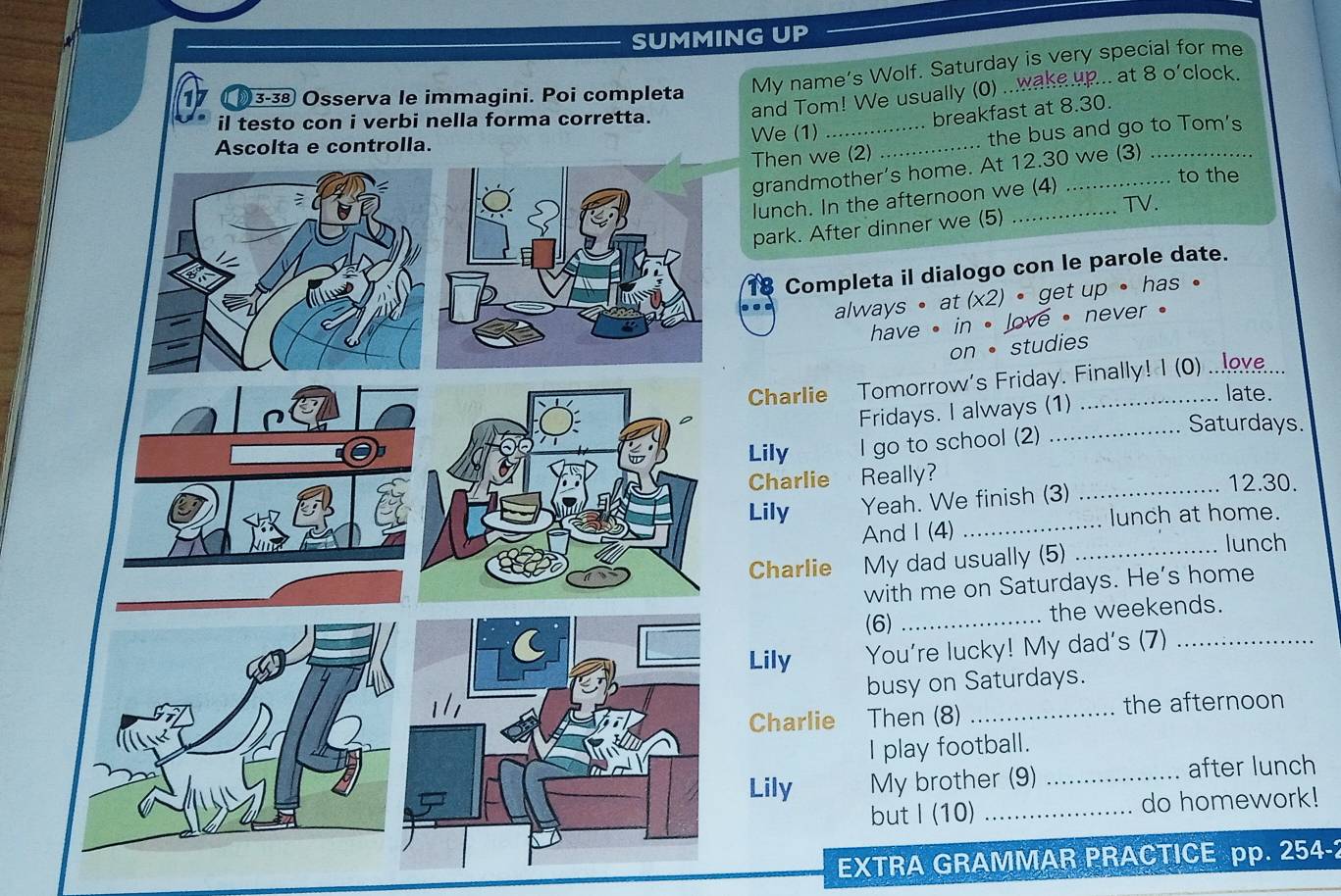 SUMMING UP 
My name’s Wolf. Saturday is very special for me 
and Tom! We usually (0) ...wake.up... at 8 o'clock. 
17 3-38 Osserva le immagini. Poi completa 
il testo con i verbi nella forma corretta. 
breakfast at 8.30. 
Then we (2) .. the bus and go to Tom's 
We (1)__ 
grandmother’s home. At 12.30 we (3) 
to the 
lunch. In the afternoon we (4) 
TV. 
park. After dinner we (5)_ 
Completa il dialogo con le parole date. 
always • at (x2) • get up • has • 
have , in , love , never . 
on• studies 
Charlie Tomorrow's Friday. Finally! I (0) ...ov... 
late. 
Fridays. I always (1) 
Lily I go to school (2) 
_Saturdays 
Charlie Really? 12.30. 
Lily Yeah. We finish (3)_ 
And I (4) _lunch at home. 
Charlie My dad usually (5) 
_lunch 
with me on Saturdays. He’s home 
(6) _the weekends. 
Lily You're lucky! My dad's (7)_ 
busy on Saturdays. 
Charlie Then (8) _the afternoon 
I play football. 
Lily My brother (9) _after lunch 
but I (10) _do homework! 
EXTRA GRAMMAR PRACTICE pp. 254-2