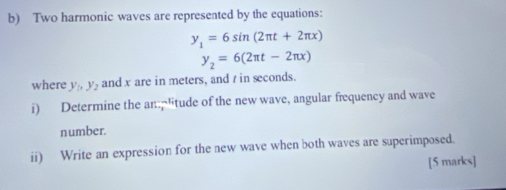 Two harmonic waves are represented by the equations:
y_1=6sin (2π t+2π x)
y_2=6(2π t-2π x)
where y_1, y_2 and x are in meters, and t in seconds.
i) Determine the an"itude of the new wave, angular frequency and wave
number.
ii) Write an expression for the new wave when both waves are superimposed.
[5 marks]