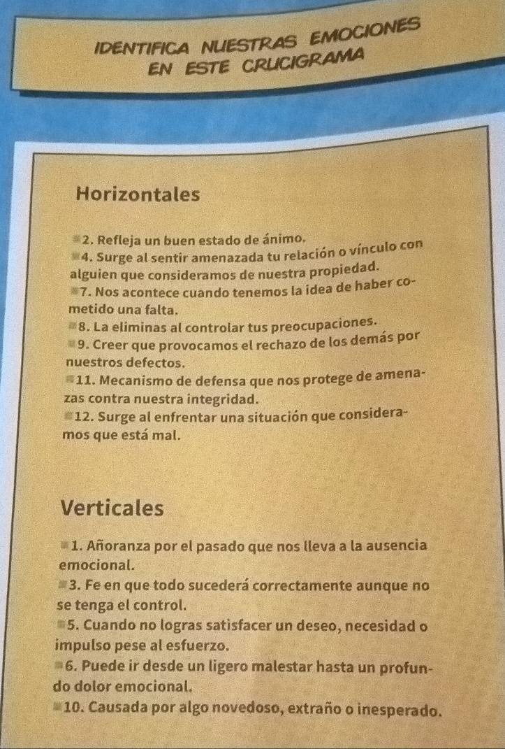 IDENTIFICA NUESTRAS EMOCIONES 
EN ESTE CRUCIGRAMA 
Horizontales 
2. Refleja un buen estado de ánimo. 
*4. Surge al sentir amenazada tu relación o vínculo con 
alguien que consideramos de nuestra propiedad. 
*7. Nos acontece cuando tenemos la idea de haber co- 
metido una falta. 
8. La eliminas al controlar tus preocupaciones. 
9. Creer que provocamos el rechazo de los demás por 
nuestros defectos. 
*11. Mecanismo de defensa que nos protege de amena- 
zas contra nuestra integridad. 
*12. Surge al enfrentar una situación que considera- 
mos que está mal. 
Verticales 
1. Añoranza por el pasado que nos lleva a la ausencia 
emocional. 
≡3. Fe en que todo sucederá correctamente aunque no 
se tenga el control. 
*5. Cuando no logras satisfacer un deseo, necesidad o 
impulso pese al esfuerzo. 
6. Puede ir desde un ligero malestar hasta un profun- 
do dolor emocional. 
10. Causada por algo novedoso, extraño o inesperado.