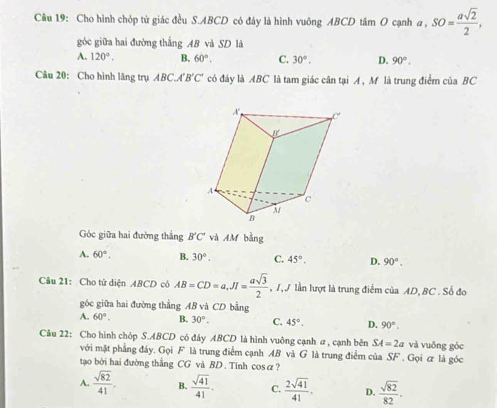 Cho hình chóp tử giác đều S. ABCD có đáy là hình vuông ABCD tâm O cạnh a, SO= asqrt(2)/2 , 
góc giữa hai đường thẳng AB và SD là
A. 120°. B. 60°. C. 30°. D. 90°. 
Câu 20: Cho hình lăng trụ ABC. A'B'C' có đáy là ABC là tam giác cân tại A, M là trung điểm của BC
Góc giữa hai đường thẳng B'C' và AM bằng
A. 60°. B. 30°. C. 45°. D. 90°. 
Câu 21: Cho tử diện ABCD có AB=CD=a, JI= asqrt(3)/2  , 1, J lần lượt là trung điểm của AD, BC. Số đo
góc giữa hai đường thẳng AB và CD bằng
A. 60°. B. 30°. C. 45°. D. 90°. 
Câu 22: Cho hình chóp S. ABCD có đáy ABCD là hình vuông cạnh a , cạnh bên SA=2a và vuông góc
với mặt phẳng đáy. Gọi F là trung điểm cạnh AB và G là trung điểm của SF. Gọi ơ là góc
tạo bởi hai đường thẳng CG và BD. Tính cos alpha ?
A.  sqrt(82)/41 . B.  sqrt(41)/41 . C.  2sqrt(41)/41 . D.  sqrt(82)/82 .