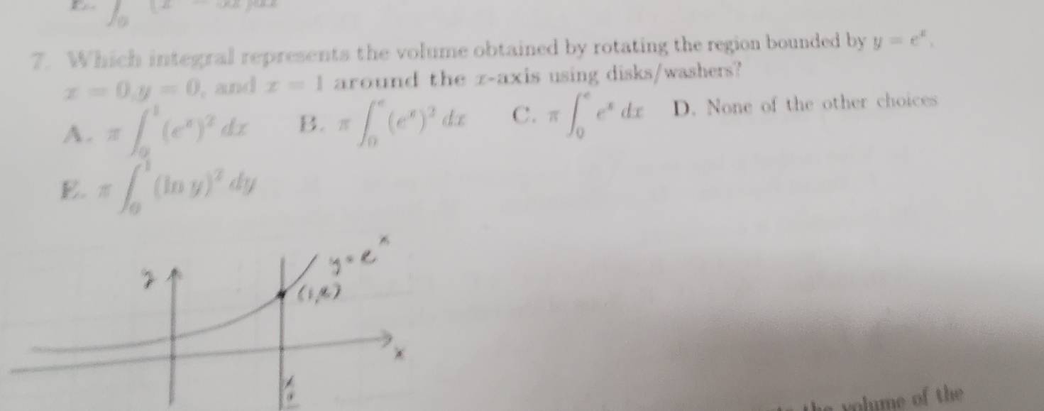 E ∈t _0(x-∈fty )
7. Which integral represents the volume obtained by rotating the region bounded by y=e^x,
x=0, y=0 , and x=1 around the z -axis using disks/washers?
A. π ∈t _0^(1(e^x))^2dx B. π ∈t _0^(e(e^x))^3dx C. π ∈t _0^(ee^x)dx D. None of the other choices
E. π ∈t _0^(1(ln y)^2)dy
n hime o th