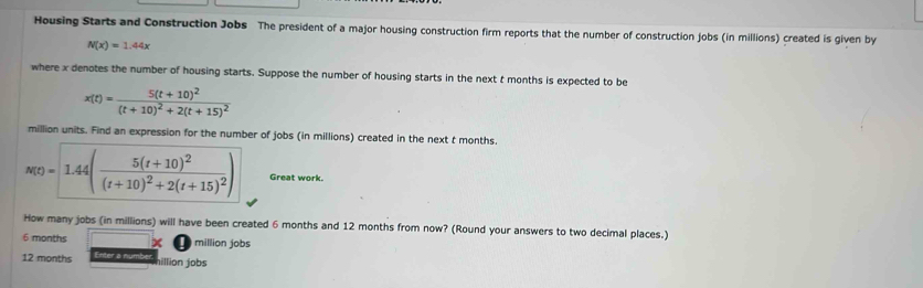 Housing Starts and Construction Jobs The president of a major housing construction firm reports that the number of construction jobs (in millions) created is given by
N(x)=1.44x
where x denotes the number of housing starts. Suppose the number of housing starts in the next t months is expected to be
x(t)=frac 5(t+10)^2(t+10)^2+2(t+15)^2
million units. Find an expression for the number of jobs (in millions) created in the next t months.
n(t)=1.44(frac 5(t+10)^2(t+10)^2+2(t+15)^2) Great work. 
How many jobs (in millions) will have been created 6 months and 12 months from now? (Round your answers to two decimal places.)
6 months million jobs
12 months Enter a number illion jobs