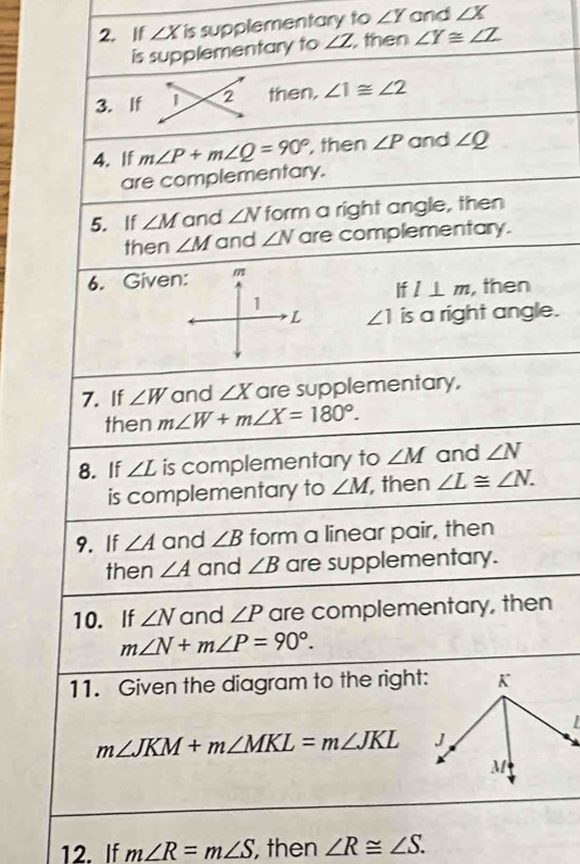 If ∠ X is supplementary to ∠ Y and ∠ X
is supplementary to ∠ Z then ∠ Y≌ ∠ Z
3. If 1 2 then. ∠ 1≌ ∠ 2
4. If m∠ P+m∠ Q=90° , then ∠ P and ∠ Q
are complementary. 
5. If ∠ M and ∠ N form a right angle, then 
then ∠ M and ∠ N are complementary. 
6. Given: m
If l⊥ m , then 
1 
L ∠ 1 is a right angle. 
7. If ∠ W and ∠ X are supplementary, 
then m∠ W+m∠ X=180°. 
8. If ∠ L is complementary to ∠ M and ∠ N
is complementary to ∠ M , then ∠ L≌ ∠ N. 
9. If ∠ A and ∠ B form a linear pair, then 
then ∠ A and ∠ B are supplementary. 
10. If ∠ N and ∠ P are complementary, then
m∠ N+m∠ P=90°. 
11. Given the diagram to the right:
m∠ JKM+m∠ MKL=m∠ JKL
12. If m∠ R=m∠ S , then ∠ R≌ ∠ S.