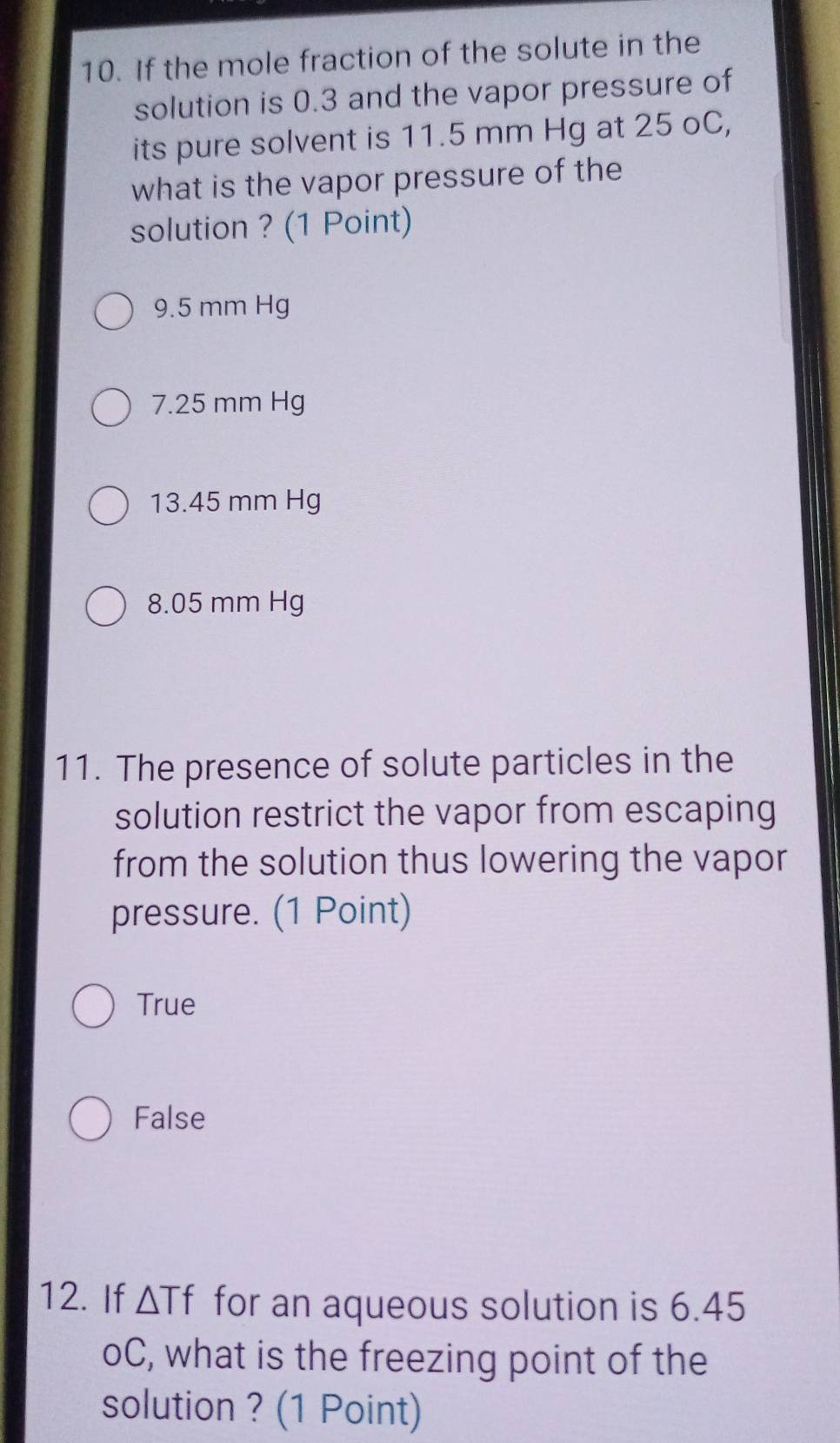 If the mole fraction of the solute in the
solution is 0.3 and the vapor pressure of
its pure solvent is 11.5 mm Hg at 25 oC,
what is the vapor pressure of the
solution ? (1 Point)
9.5 mm Hg
7.25 mm Hg
13.45 mm Hg
8.05 mm Hg
11. The presence of solute particles in the
solution restrict the vapor from escaping
from the solution thus lowering the vapor
pressure. (1 Point)
True
False
12. If △ Tf for an aqueous solution is 6.45
oC, what is the freezing point of the
solution ? (1 Point)