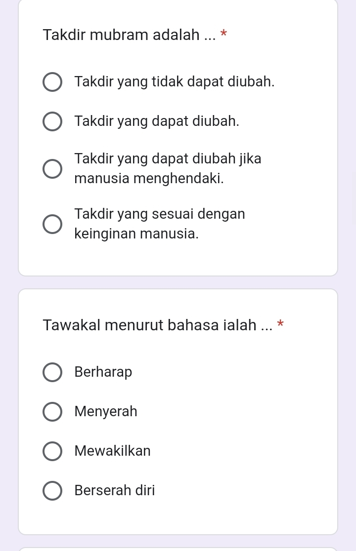 Takdir mubram adalah ... *
Takdir yang tidak dapat diubah.
Takdir yang dapat diubah.
Takdir yang dapat diubah jika
manusia menghendaki.
Takdir yang sesuai dengan
keinginan manusia.
Tawakal menurut bahasa ialah ... *
Berharap
Menyerah
Mewakilkan
Berserah diri