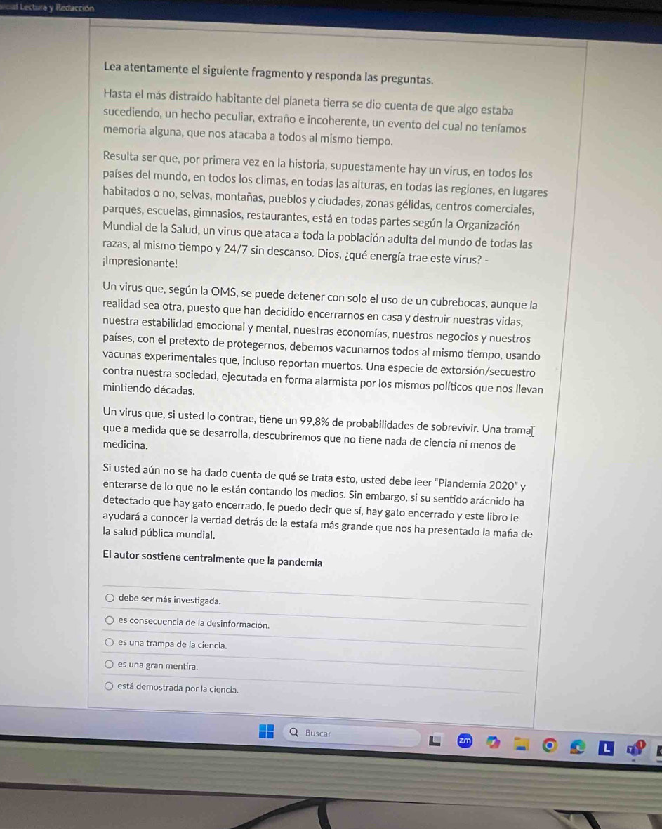 el Lectura y Reducción
Lea atentamente el siguiente fragmento y responda las preguntas.
Hasta el más distraído habitante del planeta tierra se dio cuenta de que algo estaba
sucediendo, un hecho peculiar, extraño e incoherente, un evento del cual no teníamos
memoria alguna, que nos atacaba a todos al mismo tiempo.
Resulta ser que, por primera vez en la historia, supuestamente hay un virus, en todos los
países del mundo, en todos los climas, en todas las alturas, en todas las regiones, en lugares
habitados o no, selvas, montañas, pueblos y ciudades, zonas gélidas, centros comerciales,
parques, escuelas, gimnasios, restaurantes, está en todas partes según la Organización
Mundial de la Salud, un virus que ataca a toda la población adulta del mundo de todas las
razas, al mismo tiempo y 24/7 sin descanso. Dios, ¿qué energía trae este virus? -
¡Impresionante!
Un virus que, según la OMS, se puede detener con solo el uso de un cubrebocas, aunque la
realidad sea otra, puesto que han decidido encerrarnos en casa y destruir nuestras vidas,
nuestra estabilidad emocional y mental, nuestras economías, nuestros negocios y nuestros
países, con el pretexto de protegernos, debemos vacunarnos todos al mismo tiempo, usando
vacunas experimentales que, incluso reportan muertos. Una especie de extorsión/secuestro
contra nuestra sociedad, ejecutada en forma alarmista por los mismos políticos que nos llevan
mintiendo décadas.
Un virus que, si usted lo contrae, tiene un 99,8% de probabilidades de sobrevivir. Una trama[
que a medida que se desarrolla, descubriremos que no tiene nada de ciencia ni menos de
medicina.
Si usted aún no se ha dado cuenta de qué se trata esto, usted debe leer "Plandemia 2020''
enterarse de lo que no le están contando los medios. Sin embargo, si su sentido arácnido ha
detectado que hay gato encerrado, le puedo decir que sí, hay gato encerrado y este libro le
ayudará a conocer la verdad detrás de la estafa más grande que nos ha presentado la maña de
la salud pública mundial.
El autor sostiene centralmente que la pandemia
debe ser más investigada.
es consecuencia de la desinformación.
es una trampa de la ciencia.
es una gran mentira.
está demostrada por la ciencia.
Buscar